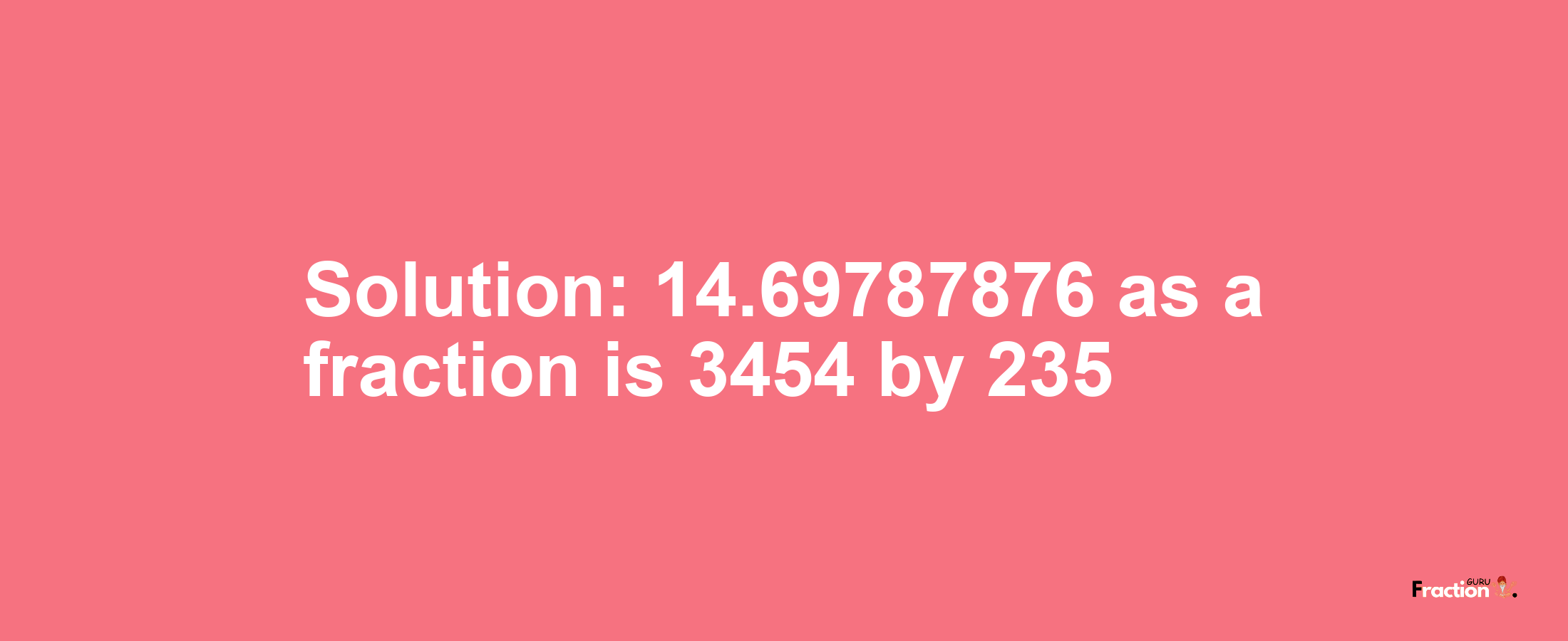 Solution:14.69787876 as a fraction is 3454/235